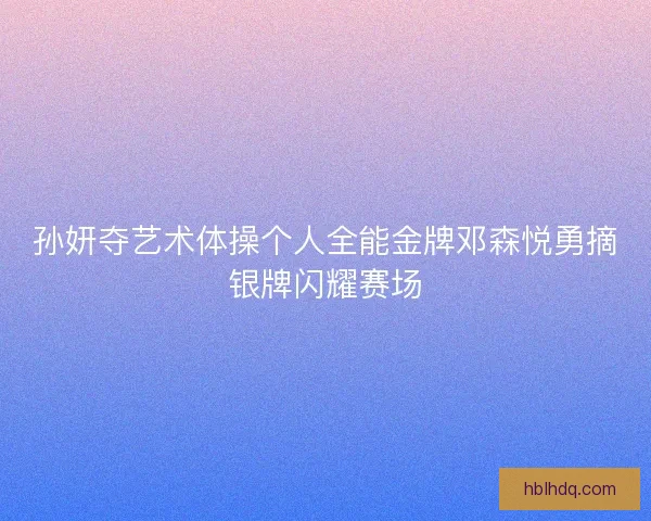 孙妍夺艺术体操个人全能金牌邓森悦勇摘银牌闪耀赛场